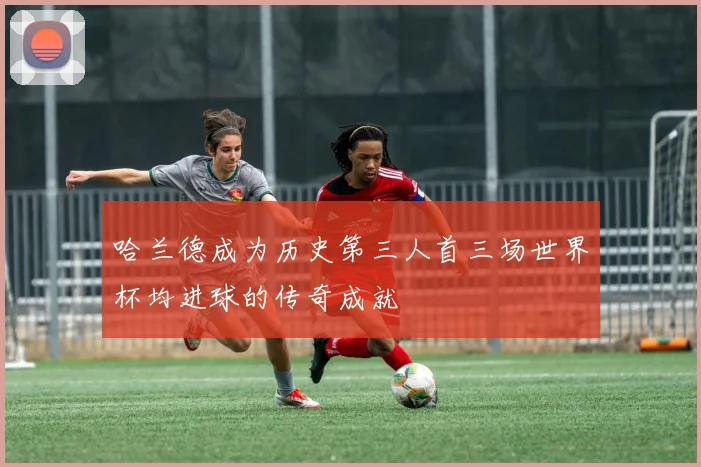 哈兰德成为历史第三人首三场世界杯均进球的传奇成就