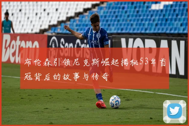 布伦森引领尼克斯崛起揭秘53年首冠背后的故事与传奇