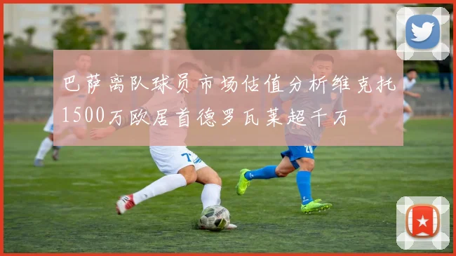 巴萨离队球员市场估值分析维克托1500万欧居首德罗瓦莱超千万