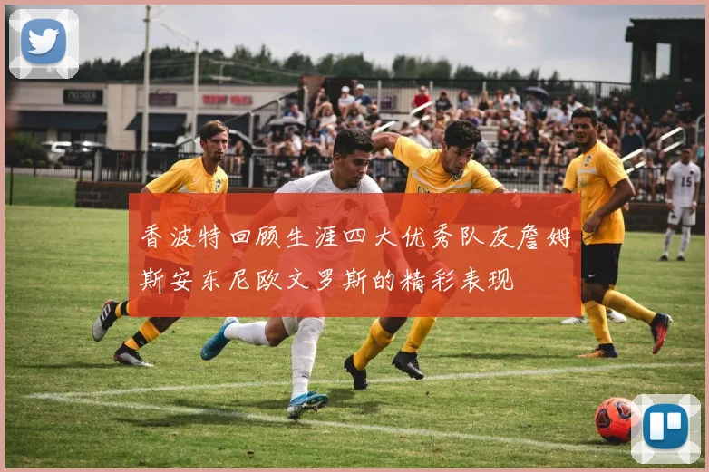 香波特回顾生涯四大优秀队友詹姆斯安东尼欧文罗斯的精彩表现