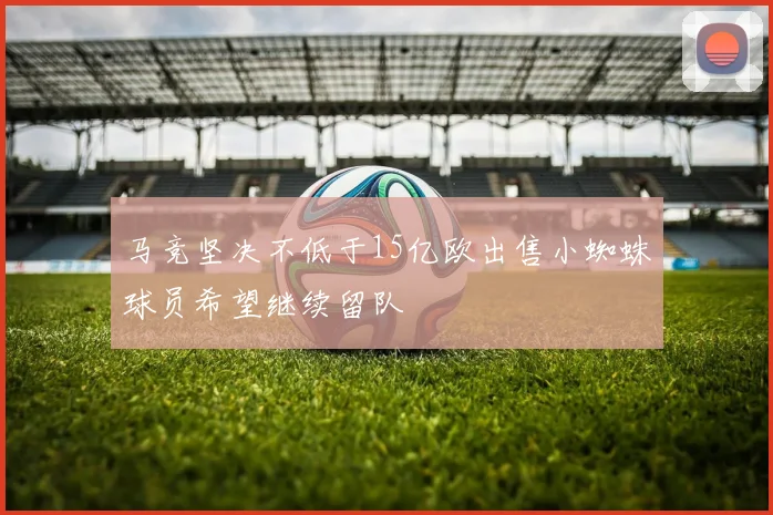 马竞坚决不低于15亿欧出售小蜘蛛球员希望继续留队
