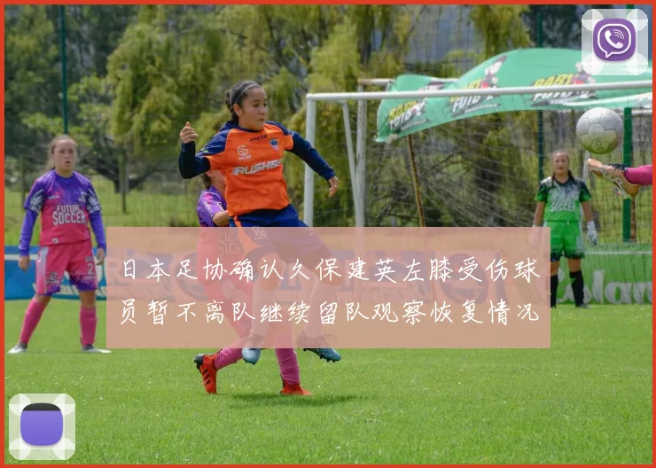 日本足协确认久保建英左膝受伤球员暂不离队继续留队观察恢复情况