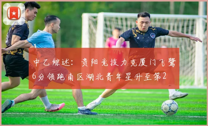 中乙综述：贵阳竞技力克厦门飞鹭6分领跑南区湖北青年星升至第2