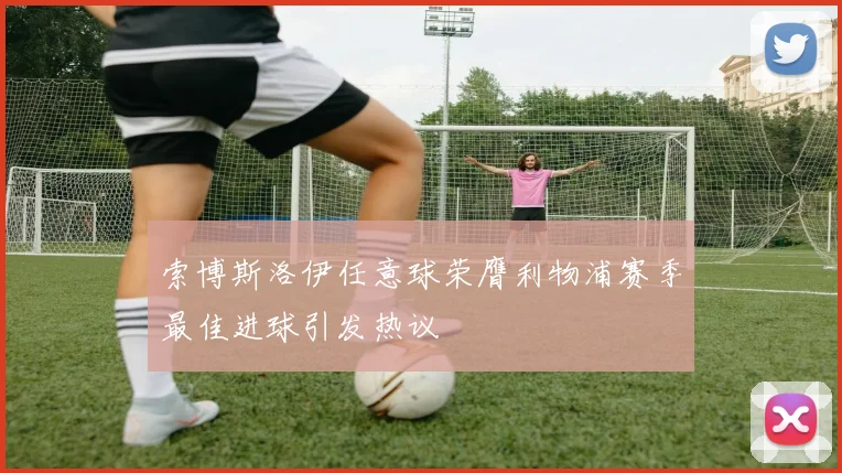 索博斯洛伊任意球荣膺利物浦赛季最佳进球引发热议