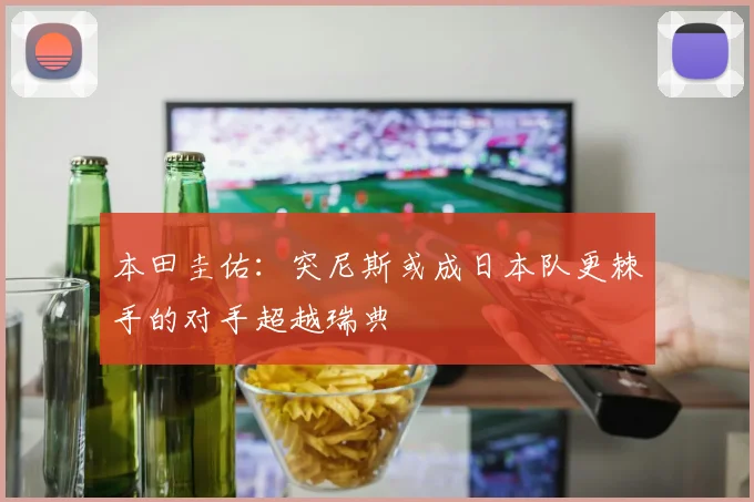 本田圭佑：突尼斯或成日本队更棘手的对手超越瑞典