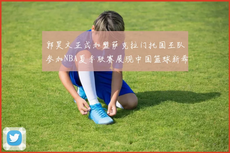 郭昊文正式加盟萨克拉门托国王队参加NBA夏季联赛展现中国篮球新希望