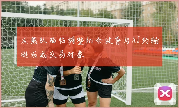 灰熊队面临调整机会波普与AJ约翰逊或成交易对象