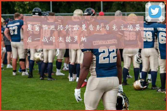 夏窗临近格列兹曼告别马竞主场最后一战对决赫罗纳