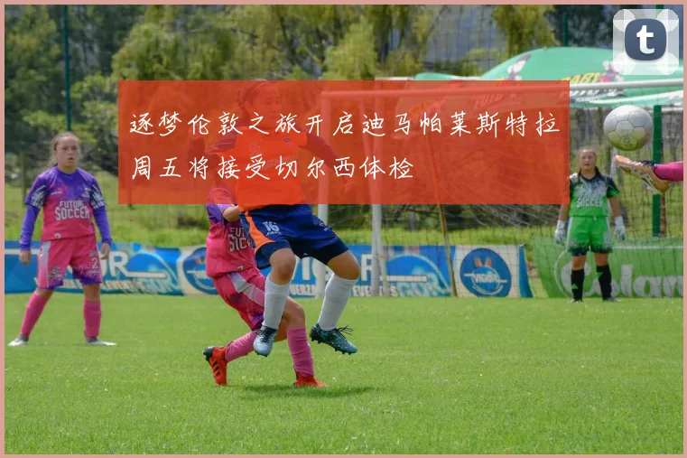 逐梦伦敦之旅开启迪马帕莱斯特拉周五将接受切尔西体检