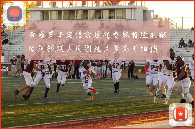 劳塔罗坚定信念逆转晋级将胜利献给阿根廷人民团结力量无可阻挡