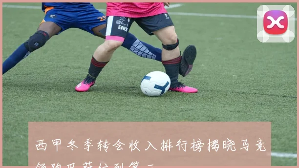 西甲冬季转会收入排行榜揭晓马竞领跑巴萨位列第三